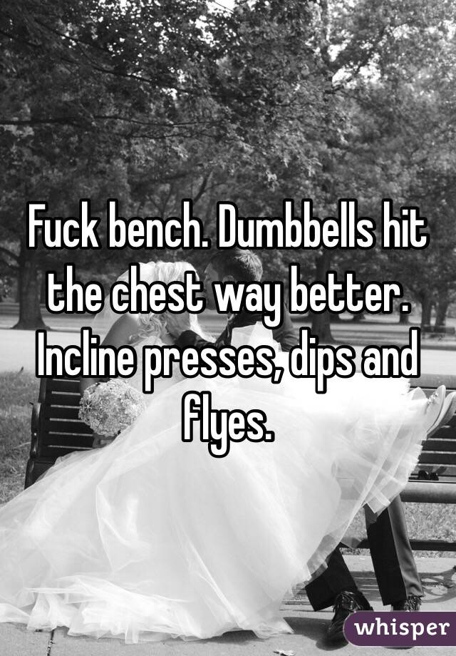 Fuck bench. Dumbbells hit the chest way better. Incline presses, dips and flyes. 