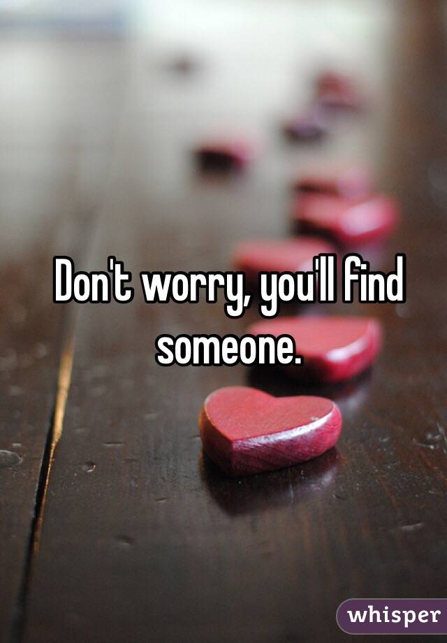 Don't worry, you'll find someone.