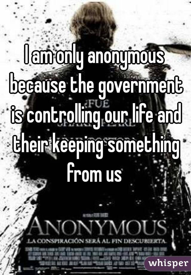 I am only anonymous because the government is controlling our life and their keeping something from us 