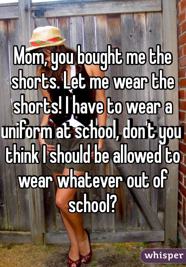 Mom, you bought me the shorts. Let me wear the shorts! I have to wear a uniform at school, don't you think I should be allowed to wear whatever out of school?  