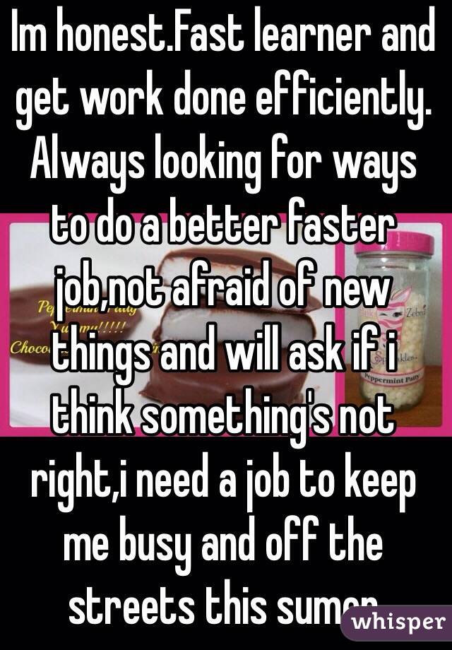 Im honest.Fast learner and get work done efficiently. Always looking for ways to do a better faster job,not afraid of new things and will ask if i think something's not right,i need a job to keep me busy and off the streets this sumer