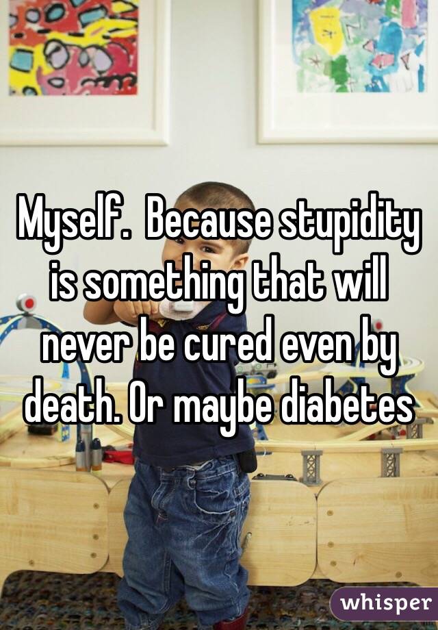 Myself.  Because stupidity is something that will never be cured even by death. Or maybe diabetes
