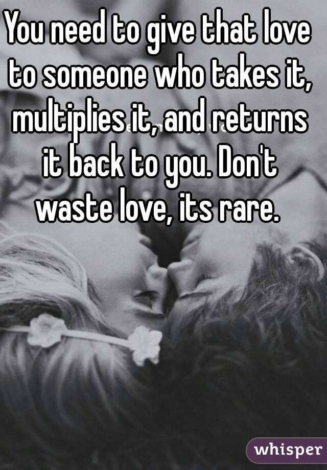 You need to give that love to someone who takes it, multiplies it, and returns it back to you. Don't waste love, its rare. 