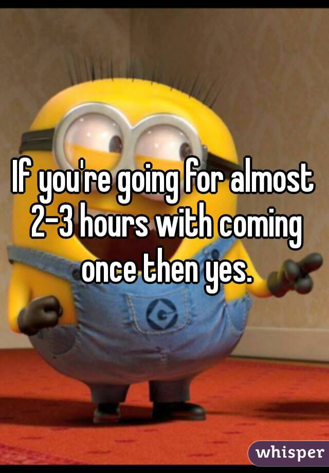 If you're going for almost 2-3 hours with coming once then yes.