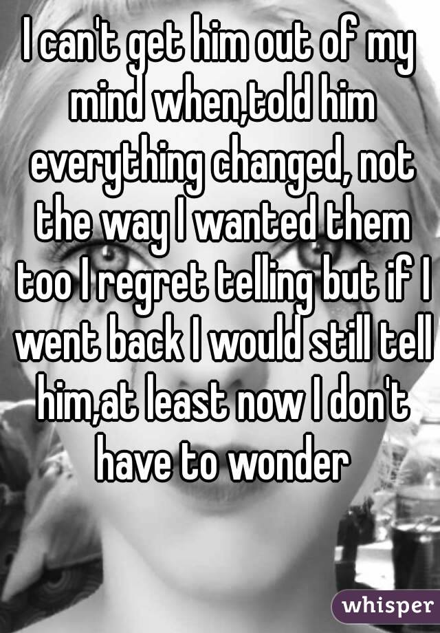 I can't get him out of my mind when,told him everything changed, not the way I wanted them too I regret telling but if I went back I would still tell him,at least now I don't have to wonder