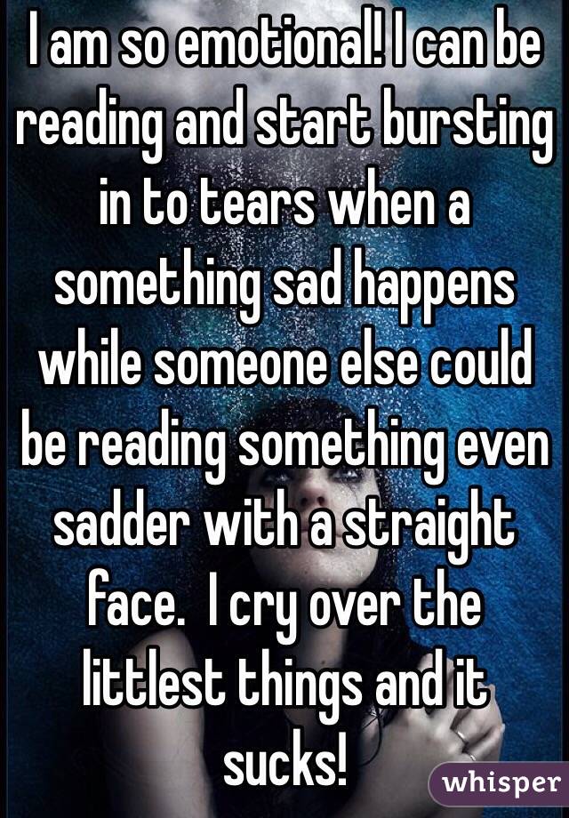 I am so emotional! I can be reading and start bursting in to tears when a something sad happens while someone else could be reading something even sadder with a straight face.  I cry over the littlest things and it sucks!