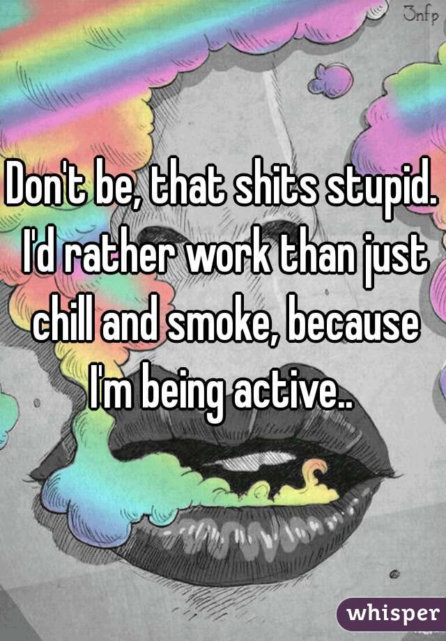 Don't be, that shits stupid. I'd rather work than just chill and smoke, because I'm being active.. 