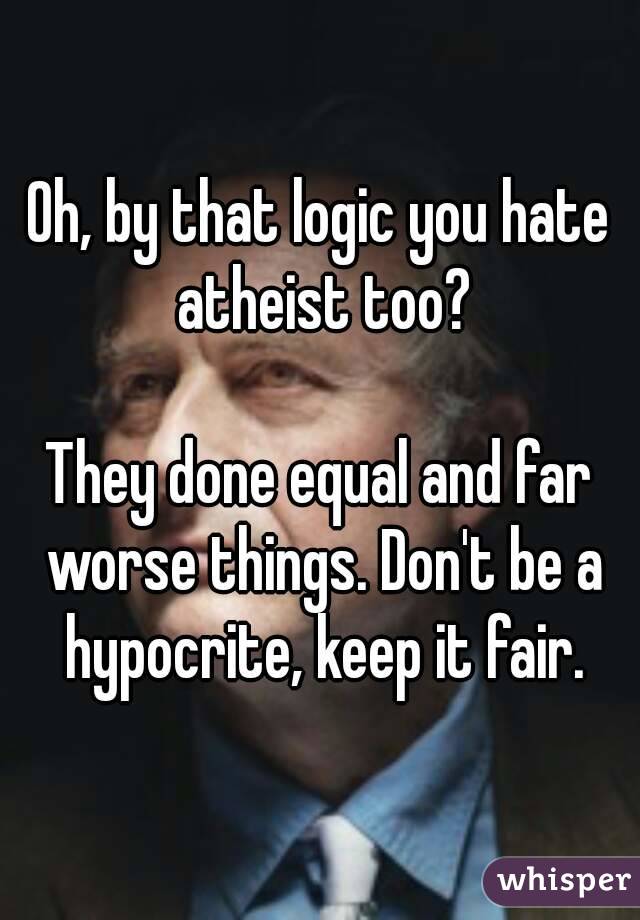 Oh, by that logic you hate atheist too?

They done equal and far worse things. Don't be a hypocrite, keep it fair.