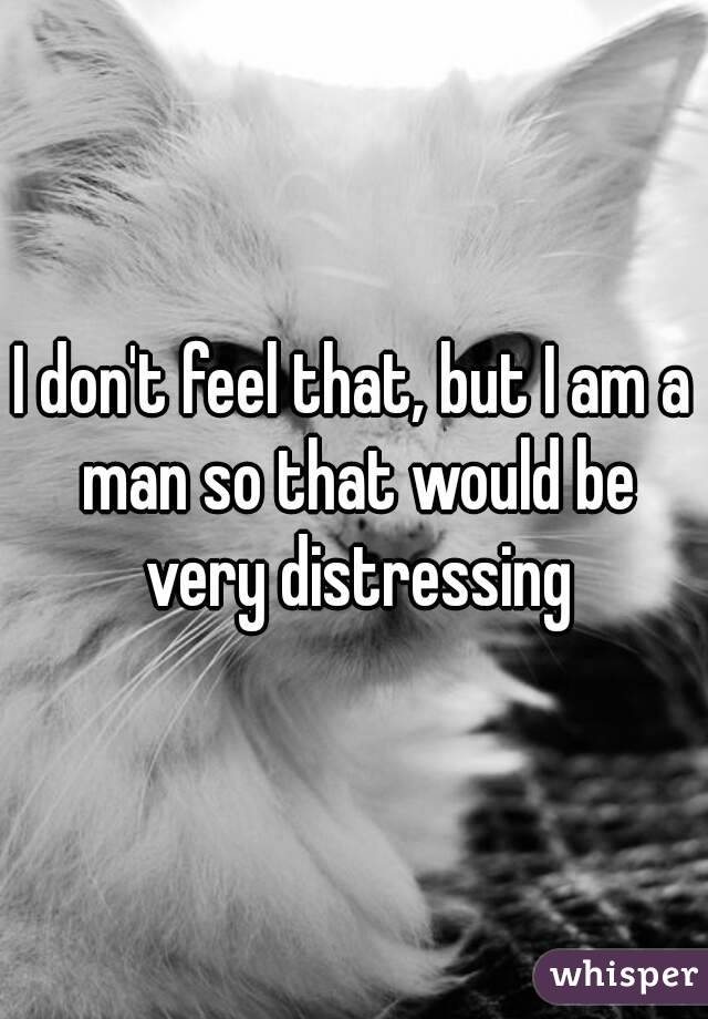 I don't feel that, but I am a man so that would be very distressing