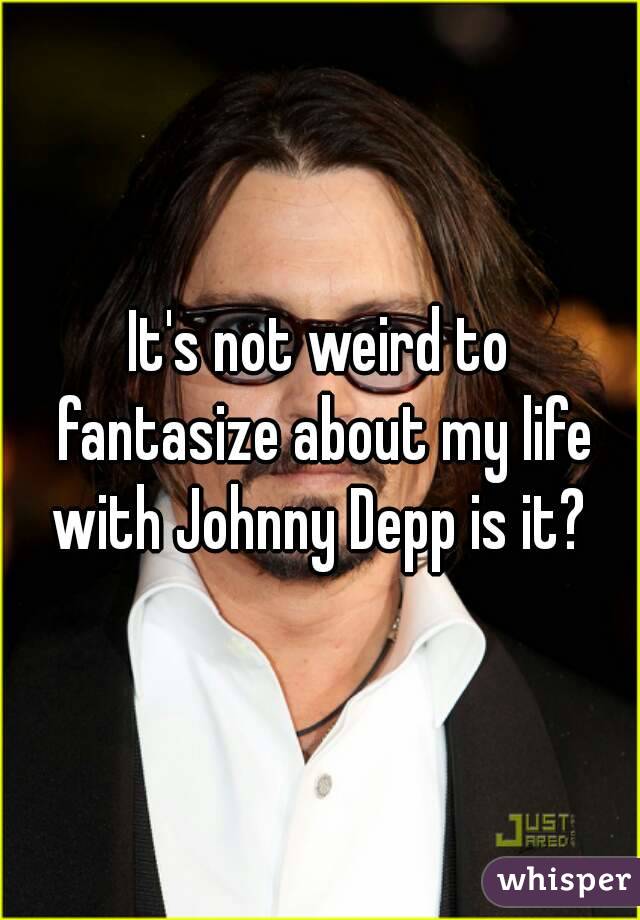 It's not weird to fantasize about my life with Johnny Depp is it? 