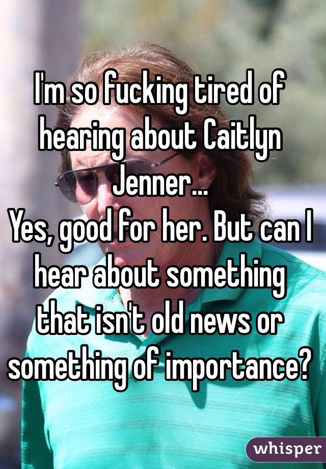 I'm so fucking tired of hearing about Caitlyn Jenner...
Yes, good for her. But can I hear about something that isn't old news or something of importance? 