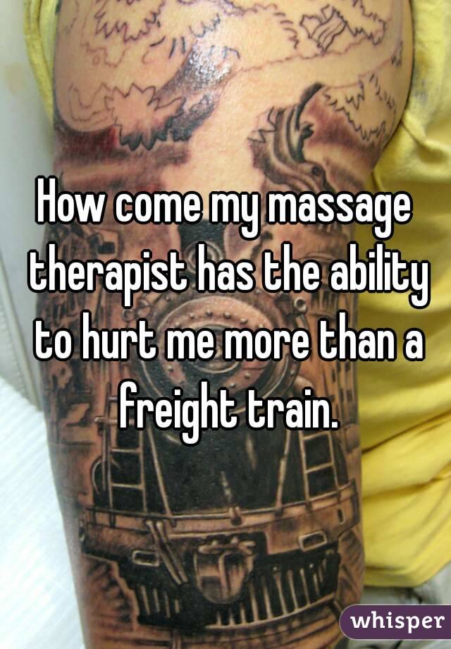 How come my massage therapist has the ability to hurt me more than a freight train.