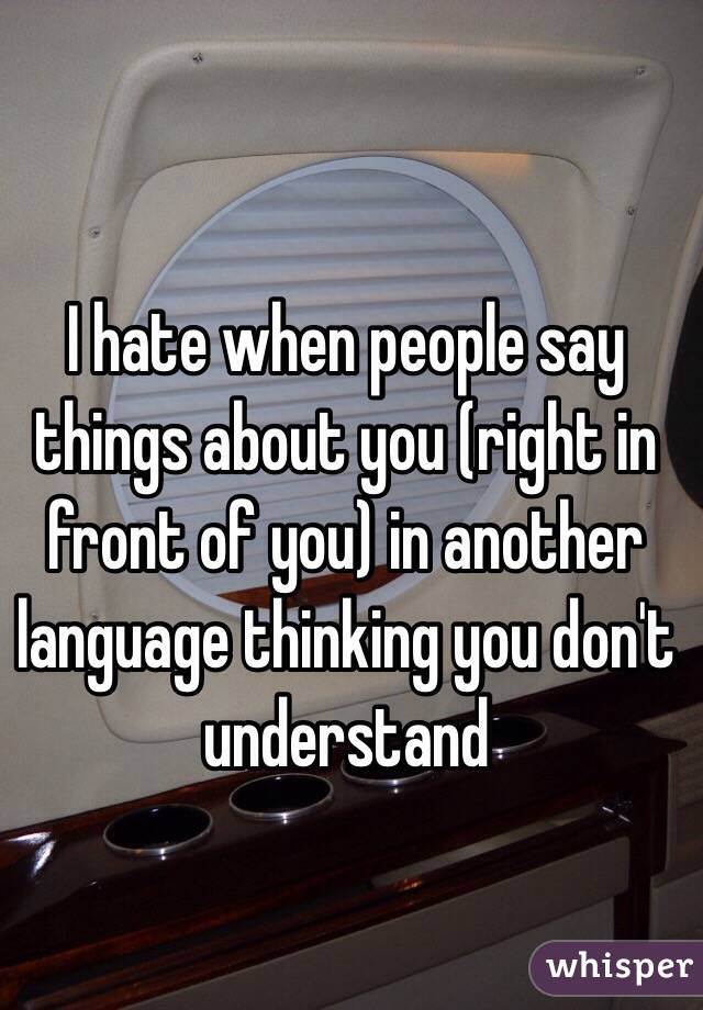 I hate when people say things about you (right in front of you) in another language thinking you don't understand 