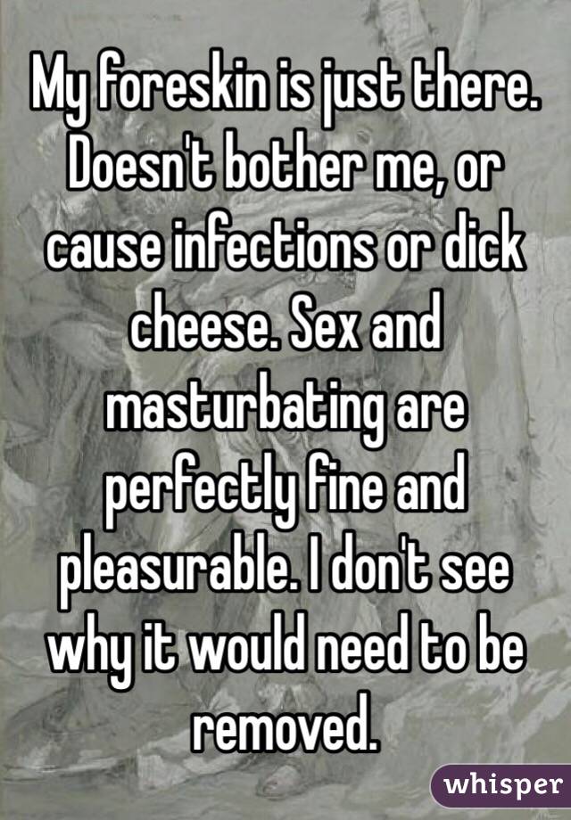 My foreskin is just there. Doesn't bother me, or cause infections or dick cheese. Sex and masturbating are perfectly fine and pleasurable. I don't see why it would need to be removed. 