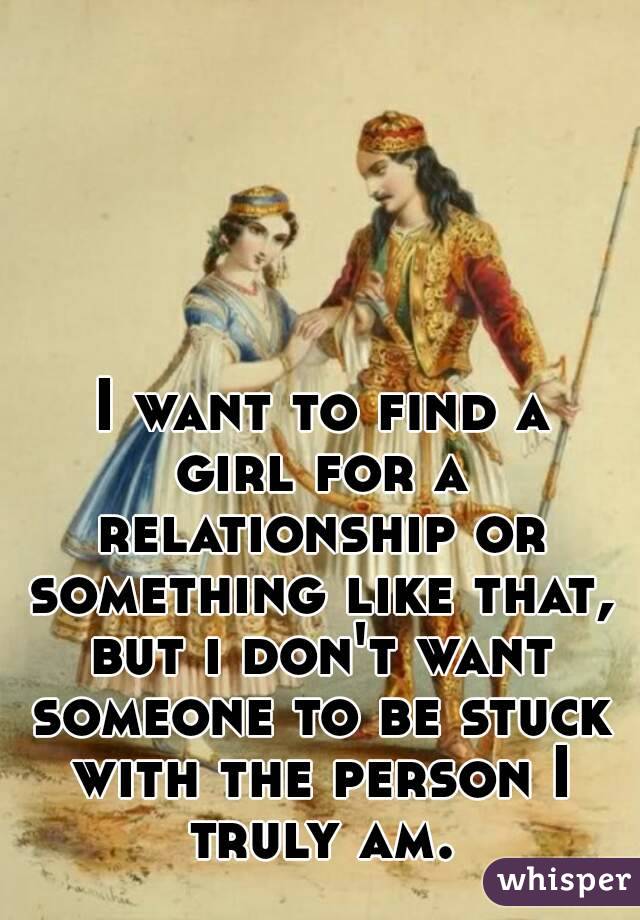  I want to find a girl for a relationship or something like that, but i don't want someone to be stuck with the person I truly am.