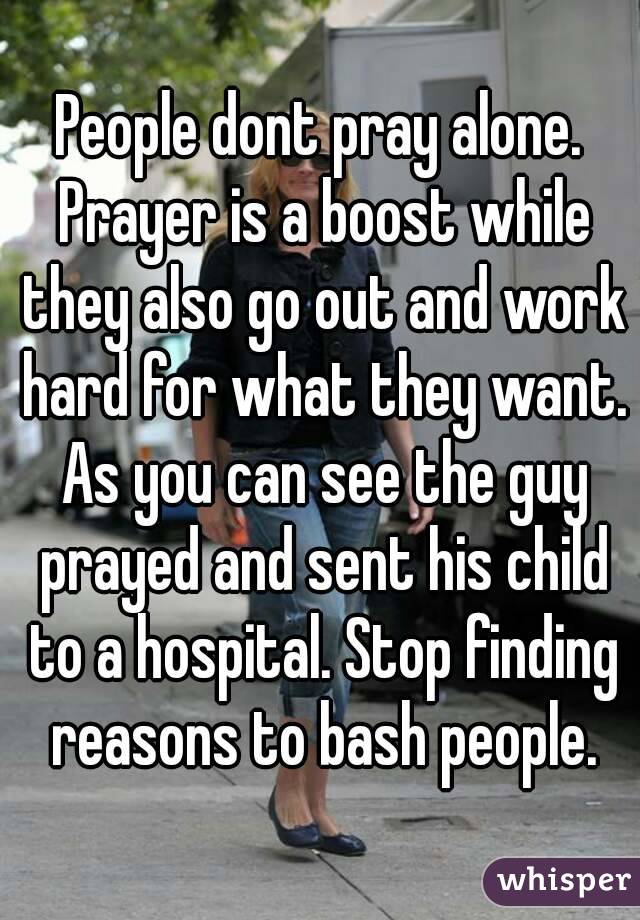 People dont pray alone. Prayer is a boost while they also go out and work hard for what they want. As you can see the guy prayed and sent his child to a hospital. Stop finding reasons to bash people.