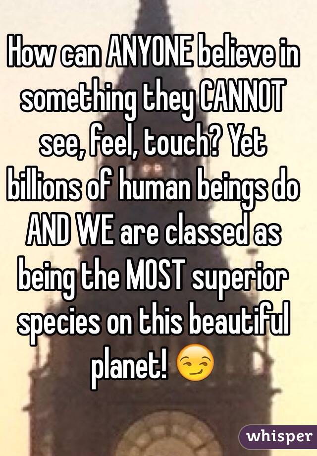 How can ANYONE believe in something they CANNOT see, feel, touch? Yet billions of human beings do AND WE are classed as being the MOST superior species on this beautiful planet! 😏