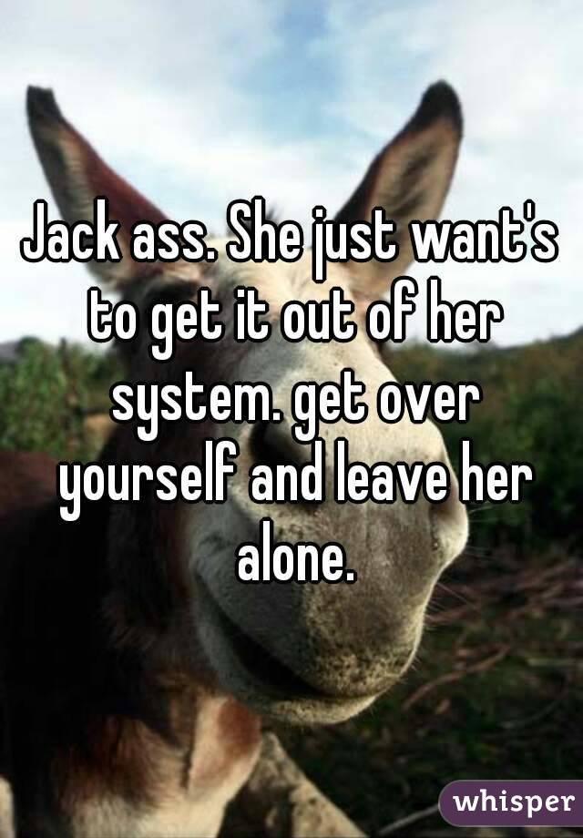 Jack ass. She just want's to get it out of her system. get over yourself and leave her alone.