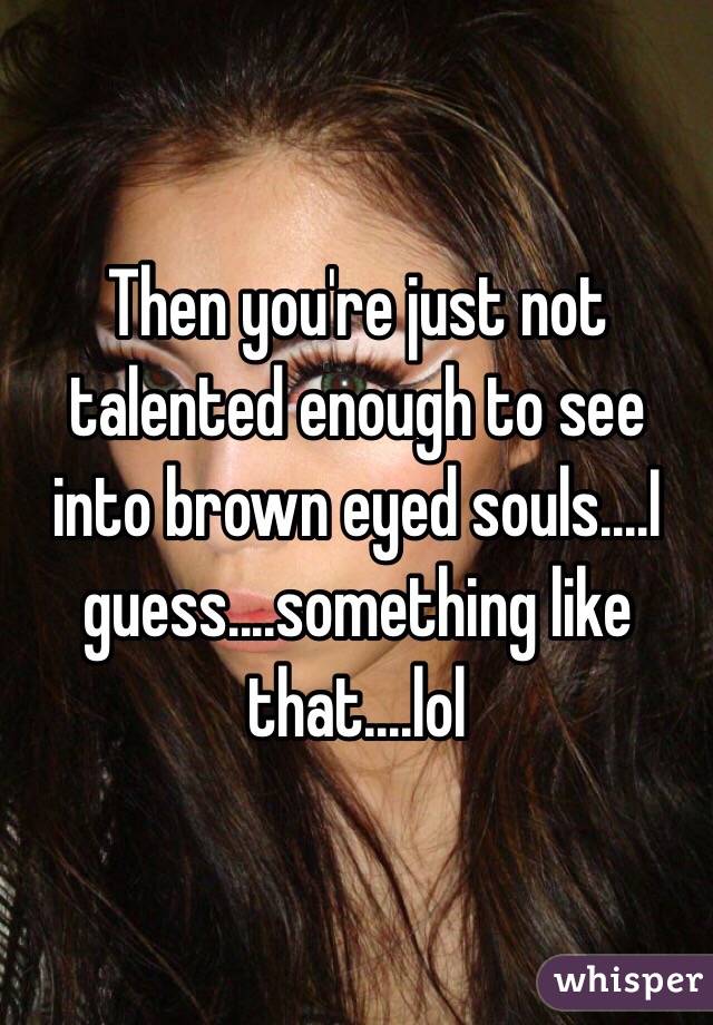 Then you're just not talented enough to see into brown eyed souls....I guess....something like that....lol