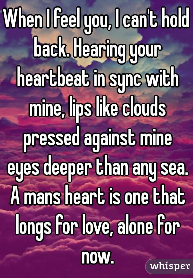 When I feel you, I can't hold back. Hearing your heartbeat in sync with mine, lips like clouds pressed against mine eyes deeper than any sea. A mans heart is one that longs for love, alone for now.