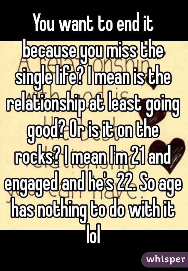 You want to end it because you miss the single life? I mean is the relationship at least going good? Or is it on the rocks? I mean I'm 21 and engaged and he's 22. So age has nothing to do with it lol