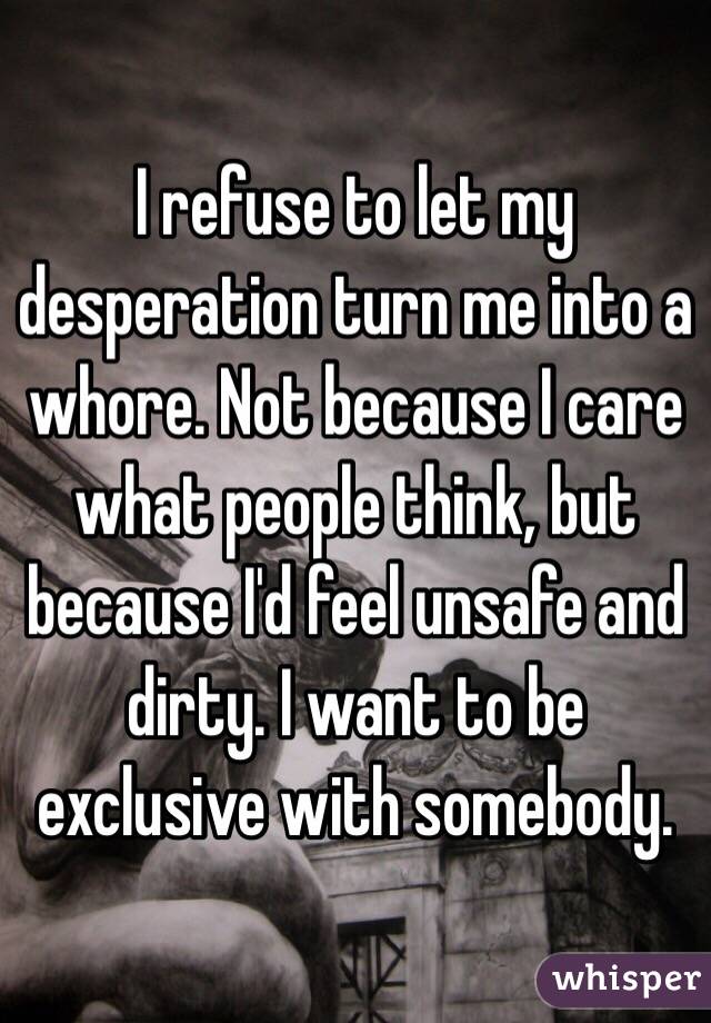 I refuse to let my desperation turn me into a whore. Not because I care what people think, but because I'd feel unsafe and dirty. I want to be exclusive with somebody.