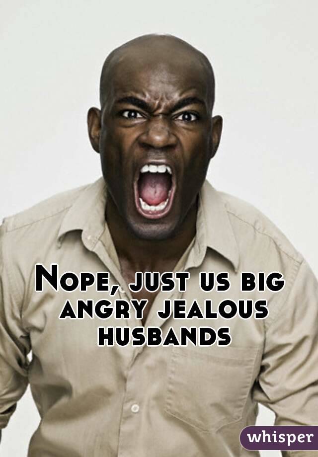 Nope, just us big angry jealous husbands