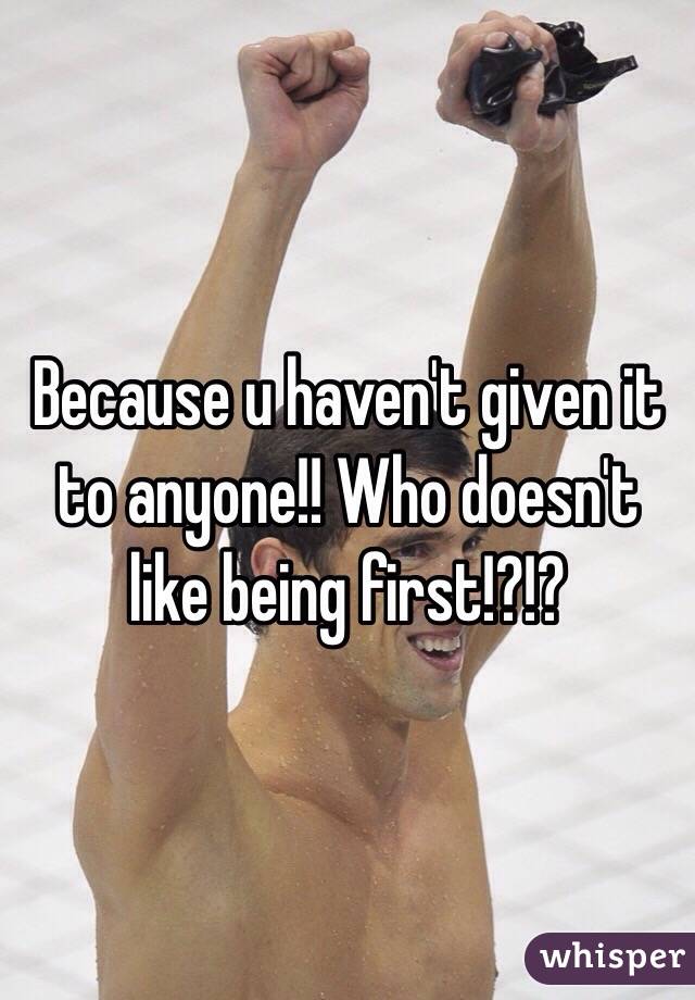 Because u haven't given it to anyone!! Who doesn't like being first!?!?