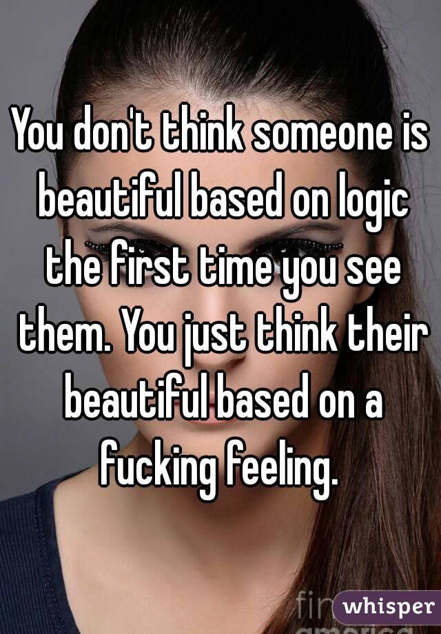 You don't think someone is beautiful based on logic the first time you see them. You just think their beautiful based on a fucking feeling. 