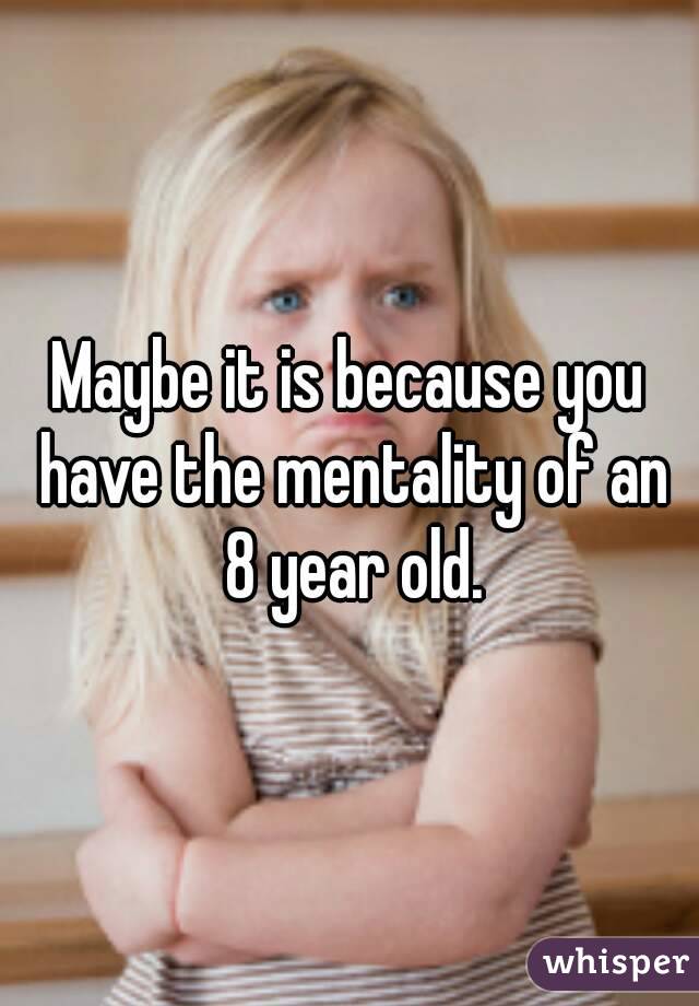 Maybe it is because you have the mentality of an 8 year old.