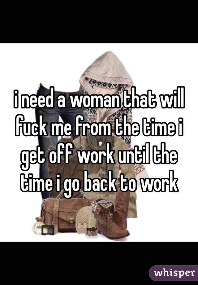 i need a woman that will fuck me from the time i get off work until the time i go back to work