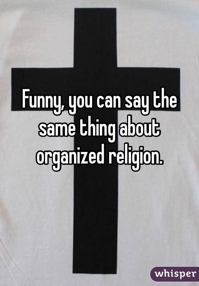Funny, you can say the same thing about organized religion. 

