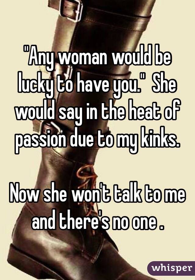 "Any woman would be lucky to have you."  She would say in the heat of passion due to my kinks.

Now she won't talk to me and there's no one .