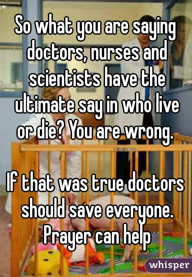 So what you are saying doctors, nurses and scientists have the ultimate say in who live or die? You are wrong. 

If that was true doctors should save everyone. Prayer can help