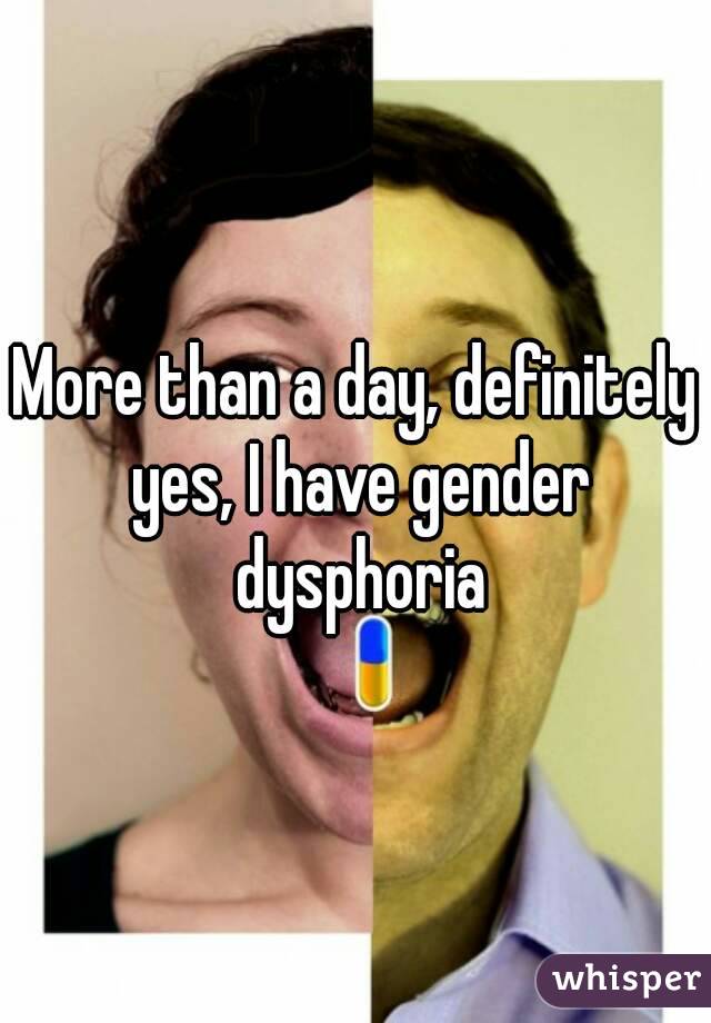 More than a day, definitely yes, I have gender dysphoria