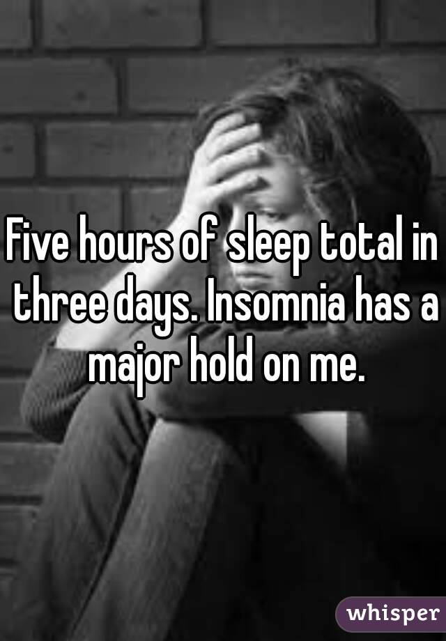 Five hours of sleep total in three days. Insomnia has a major hold on me.