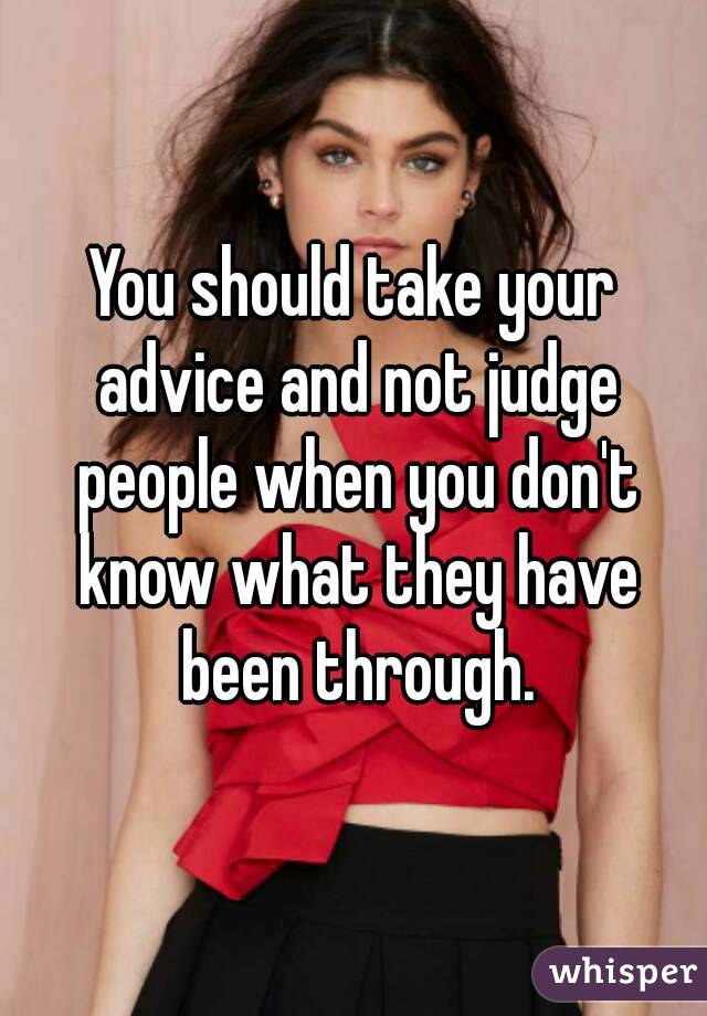 You should take your advice and not judge people when you don't know what they have been through.