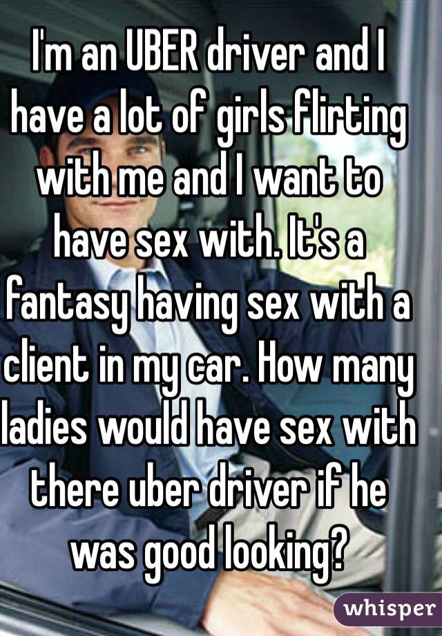 I'm an UBER driver and I have a lot of girls flirting with me and I want to have sex with. It's a fantasy having sex with a client in my car. How many ladies would have sex with there uber driver if he was good looking?