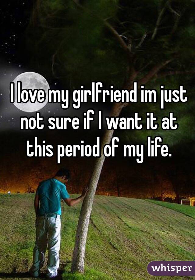 I love my girlfriend im just not sure if I want it at this period of my life.