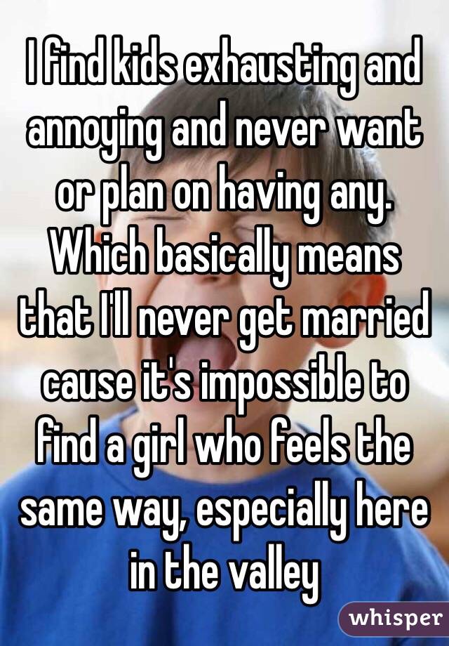 I find kids exhausting and annoying and never want or plan on having any. Which basically means that I'll never get married cause it's impossible to find a girl who feels the same way, especially here in the valley