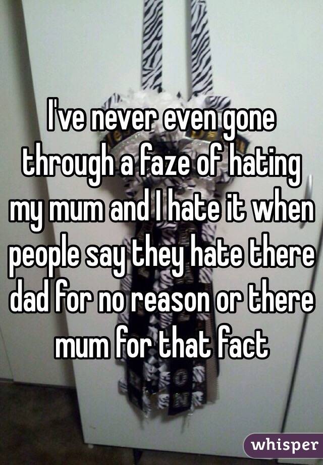 I've never even gone through a faze of hating my mum and I hate it when people say they hate there dad for no reason or there mum for that fact 