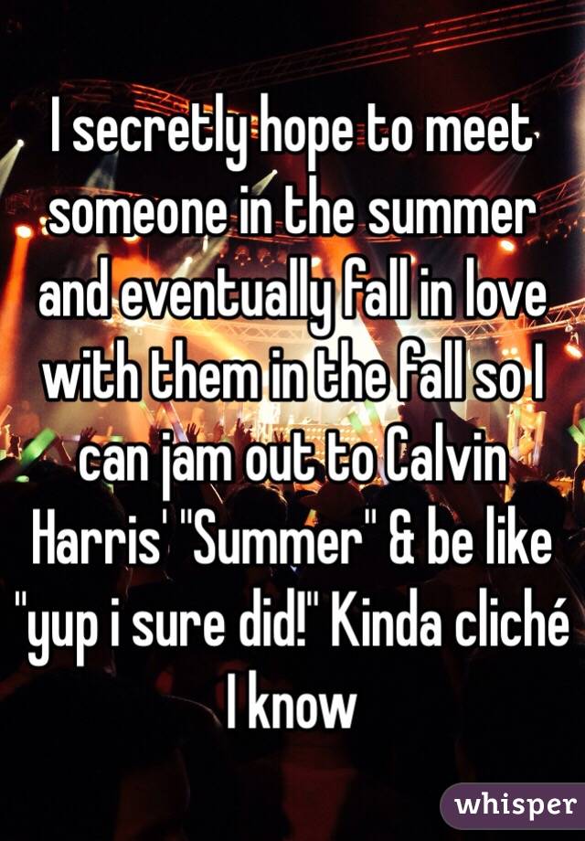 I secretly hope to meet someone in the summer and eventually fall in love with them in the fall so I can jam out to Calvin Harris' "Summer" & be like "yup i sure did!" Kinda cliché I know 