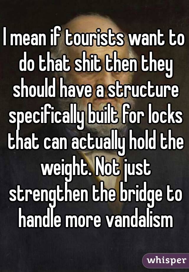 I mean if tourists want to do that shit then they should have a structure specifically built for locks that can actually hold the weight. Not just strengthen the bridge to handle more vandalism