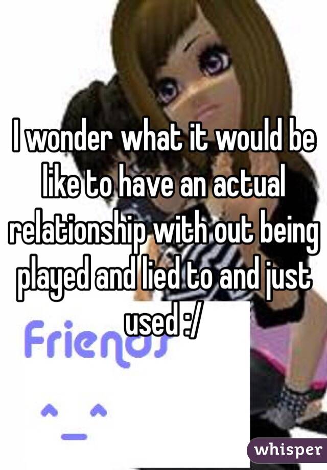 I wonder what it would be like to have an actual relationship with out being played and lied to and just used :/