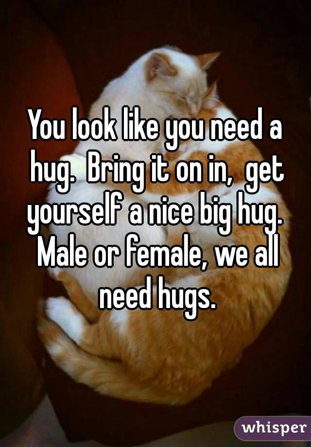 You look like you need a hug.  Bring it on in,  get yourself a nice big hug.  Male or female, we all need hugs.