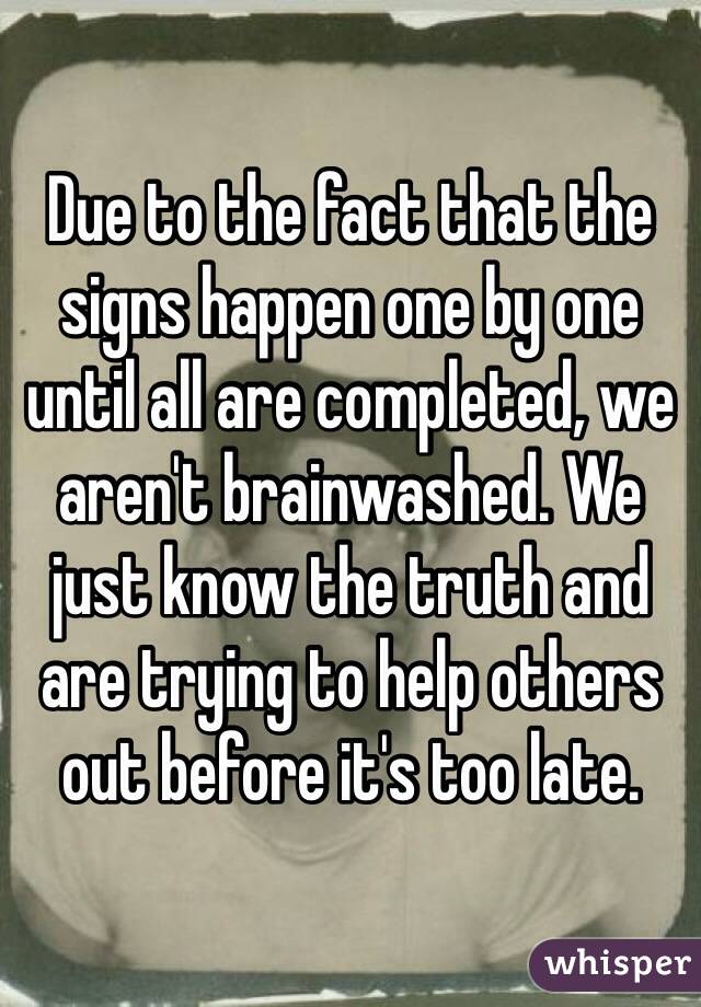 Due to the fact that the signs happen one by one until all are completed, we aren't brainwashed. We just know the truth and are trying to help others out before it's too late.