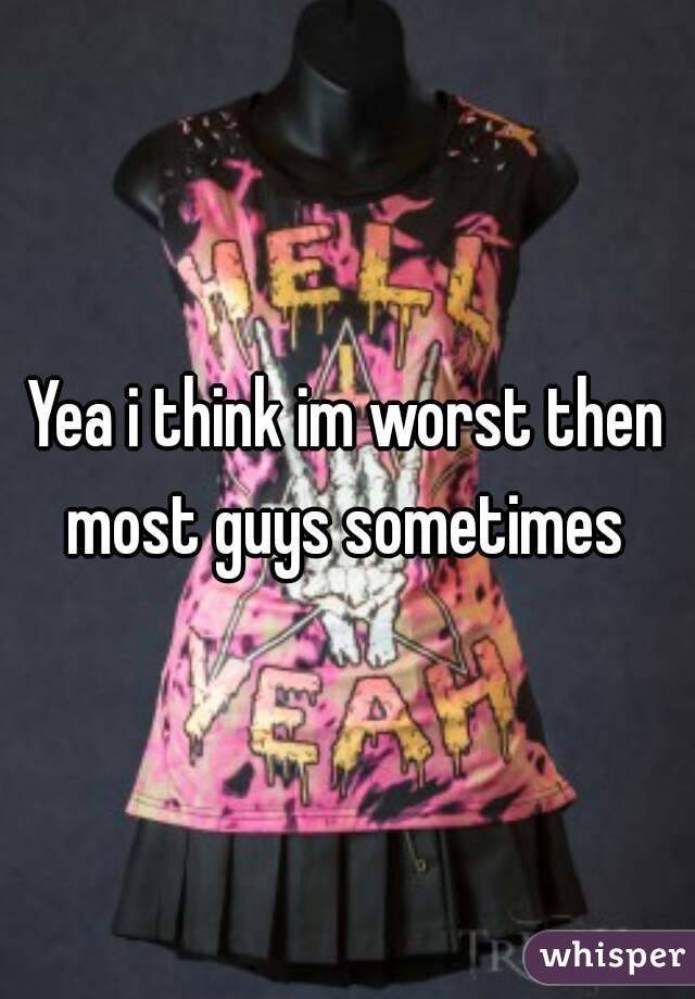 Yea i think im worst then most guys sometimes 