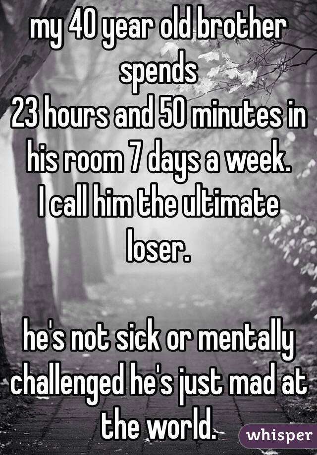 my 40 year old brother spends 
23 hours and 50 minutes in his room 7 days a week. 
I call him the ultimate loser. 

he's not sick or mentally challenged he's just mad at the world. 