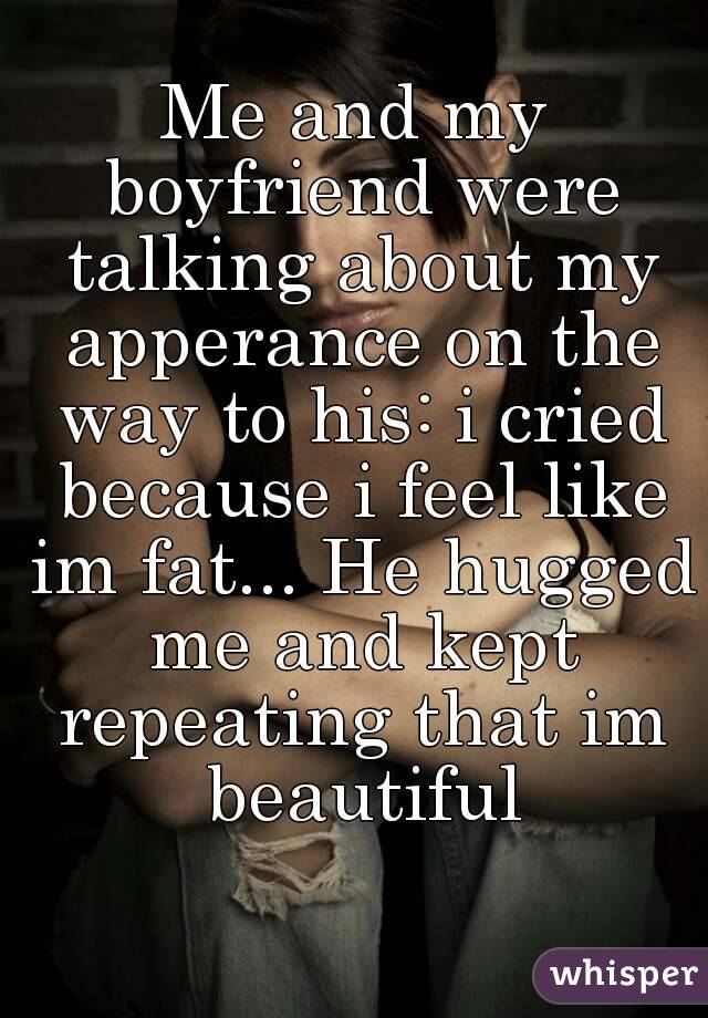 Me and my boyfriend were talking about my apperance on the way to his: i cried because i feel like im fat... He hugged me and kept repeating that im beautiful