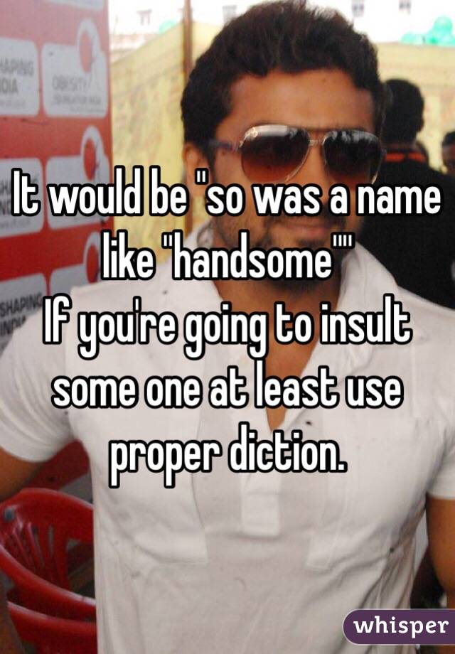 It would be "so was a name like "handsome""
If you're going to insult some one at least use proper diction.